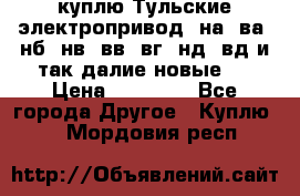 куплю Тульские электропривод  на, ва, нб, нв, вв, вг, нд, вд и так далие новые   › Цена ­ 85 500 - Все города Другое » Куплю   . Мордовия респ.
